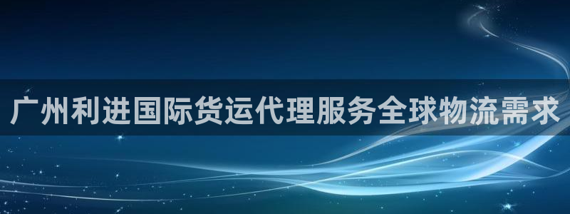 尊龙凯时能提现吗：广州利进国际货运代理服务全球物流需求