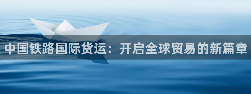 尊龙凯时ag旗舰厅试玩：中国铁路国际货运：开启全球贸易的